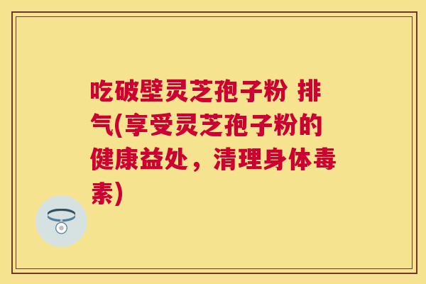 吃破壁灵芝孢子粉 排气(享受灵芝孢子粉的健康益处,清理身体毒素) 吃破壁灵芝孢子粉 排气(享受灵芝孢子粉的健康益处,清理身体毒素)