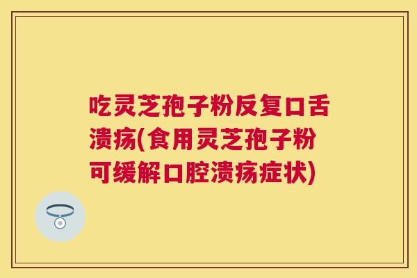 吃灵芝孢子粉反复口舌溃疡(食用灵芝孢子粉可缓解口腔溃疡症状)