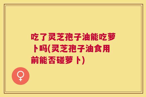 吃了灵芝孢子油能吃萝卜吗(灵芝孢子油食用前能否碰萝卜) 吃了灵芝孢子油能吃萝卜吗(灵芝孢子油食用前能否碰萝卜)
