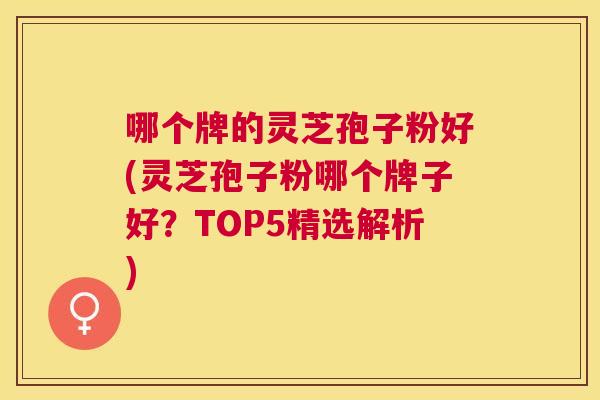哪个牌的灵芝孢子粉好(灵芝孢子粉哪个牌子好？TOP5精选解析)