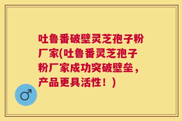 吐鲁番破壁灵芝孢子粉厂家(吐鲁番灵芝孢子粉厂家成功突破壁垒,产品更具活性!) 吐鲁番破壁灵芝孢子粉厂家(吐鲁番灵芝孢子粉厂家成功突破壁垒,产品更具活性!)