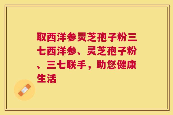 取西洋参灵芝孢子粉三七西洋参、灵芝孢子粉、三七联手,助您健康生活 取西洋参灵芝孢子粉三七西洋参、灵芝孢子粉、三七联手,助您健康生活