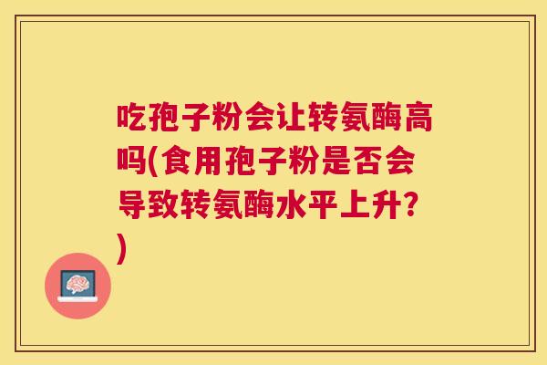 吃孢子粉会让转氨酶高吗(食用孢子粉是否会导致转氨酶水平上升？)