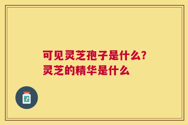 可见灵芝孢子是什么?灵芝的精华是什么 可见灵芝孢子是什么?灵芝的精华是什么