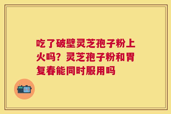 吃了破壁灵芝孢子粉上火吗?灵芝孢子粉和胃复春能同时服用吗 吃了破壁灵芝孢子粉上火吗?灵芝孢子粉和胃复春能同时服用吗
