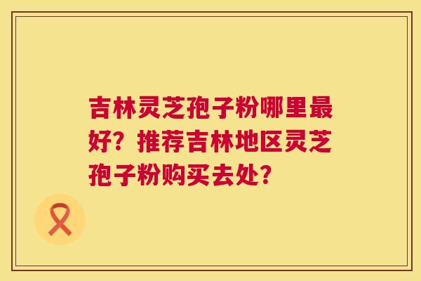 吉林灵芝孢子粉哪里好?推荐吉林地区灵芝孢子粉购买去处? 吉林灵芝孢子粉哪里好?推荐吉林地区灵芝孢子粉购买去处?