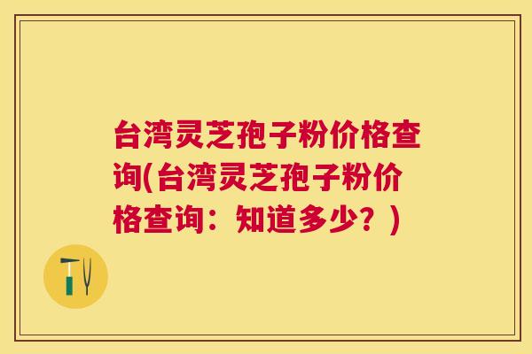 台湾灵芝孢子粉价格查询(台湾灵芝孢子粉价格查询：知道多少？)