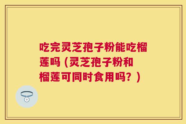 吃完灵芝孢子粉能吃榴莲吗 (灵芝孢子粉和榴莲可同时食用吗？)