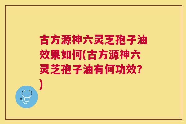 古方源神六灵芝孢子油效果如何(古方源神六灵芝孢子油有何功效？)