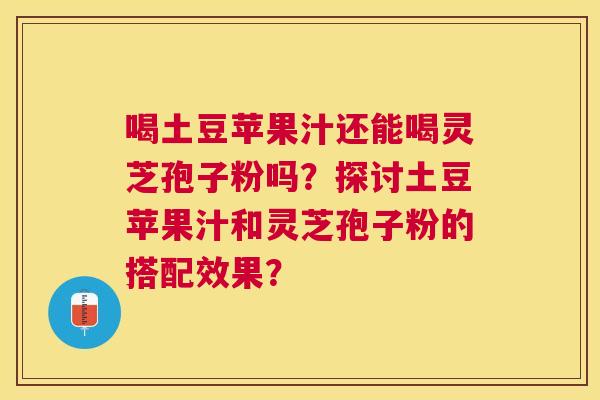 喝土豆苹果汁还能喝灵芝孢子粉吗？探讨土豆苹果汁和灵芝孢子粉的搭配效果？