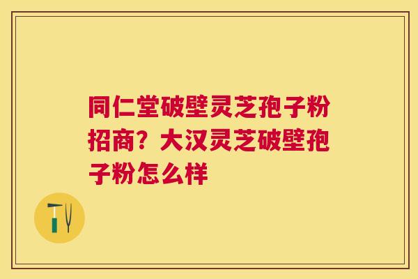 同仁堂破壁灵芝孢子粉招商?大汉灵芝破壁孢子粉怎么样 同仁堂破壁灵芝孢子粉招商?大汉灵芝破壁孢子粉怎么样