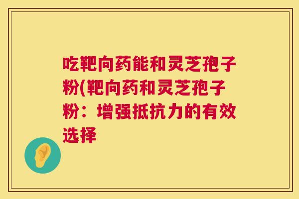 吃靶向药能和灵芝孢子粉(靶向药和灵芝孢子粉:增强抵抗力的有效选择 吃靶向药能和灵芝孢子粉(靶向药和灵芝孢子粉:增强抵抗力的有效选择