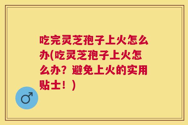 吃完灵芝孢子上火怎么办(吃灵芝孢子上火怎么办？避免上火的实用贴士！)
