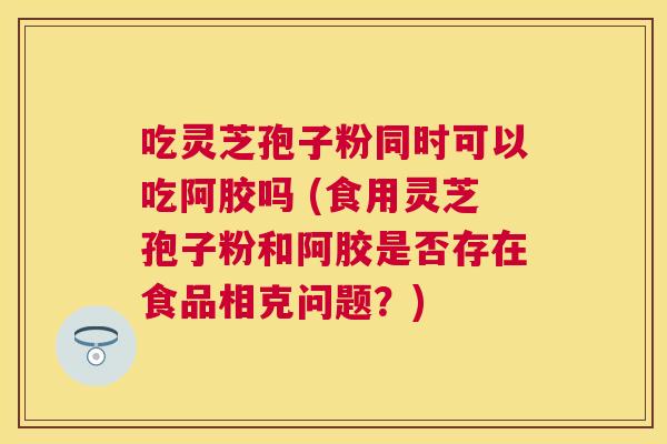 吃灵芝孢子粉同时可以吃阿胶吗 (食用灵芝孢子粉和阿胶是否存在食品相克问题?) 吃灵芝孢子粉同时可以吃阿胶吗 (食用灵芝孢子粉和阿胶是否存在食品相克问题?)