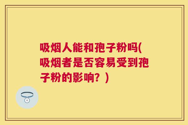 吸烟人能和孢子粉吗(吸烟者是否容易受到孢子粉的影响?) 吸烟人能和孢子粉吗(吸烟者是否容易受到孢子粉的影响?)