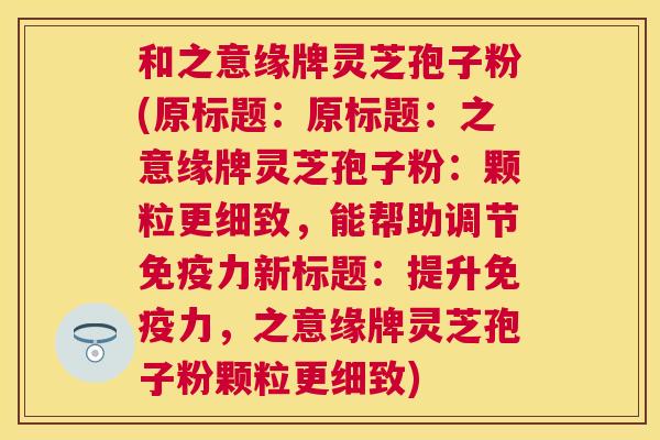 和之意缘牌灵芝孢子粉(原标题:原标题:之意缘牌灵芝孢子粉:颗粒更细致,能帮助调节免疫力新标题:提升免疫力,之意缘牌灵芝孢子粉颗粒更细致) 和之意缘牌灵芝孢子粉(原标题:原标题:之意缘牌灵芝孢子粉:颗粒更细致,能帮助调节免疫力新标题:提升免疫力,之意缘牌灵芝孢子粉颗粒更细致)