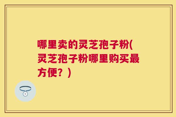 哪里卖的灵芝孢子粉(灵芝孢子粉哪里购买方便？)