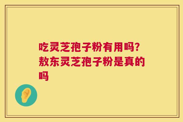 吃灵芝孢子粉有用吗?敖东灵芝孢子粉是真的吗 吃灵芝孢子粉有用吗?敖东灵芝孢子粉是真的吗