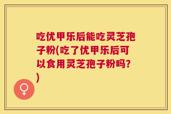 吃优甲乐后能吃灵芝孢子粉(吃了优甲乐后可以食用灵芝孢子粉吗？)