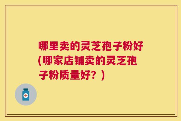 哪里卖的灵芝孢子粉好(哪家店铺卖的灵芝孢子粉质量好?) 哪里卖的灵芝孢子粉好(哪家店铺卖的灵芝孢子粉质量好?)