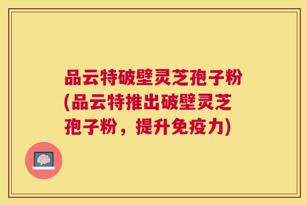 品云特破壁灵芝孢子粉(品云特推出破壁灵芝孢子粉,提升免疫力) 品云特破壁灵芝孢子粉(品云特推出破壁灵芝孢子粉,提升免疫力)