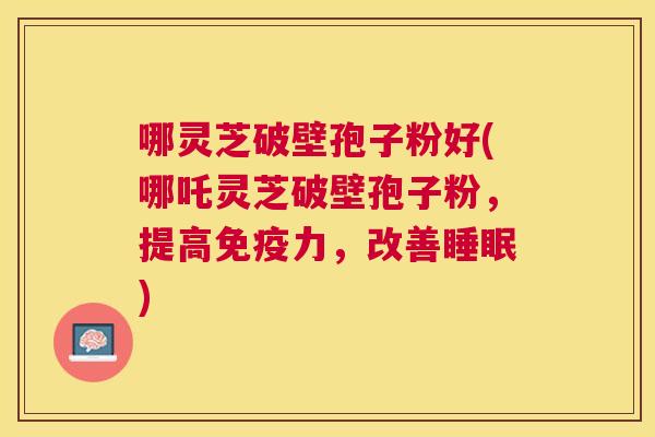 哪灵芝破壁孢子粉好(哪吒灵芝破壁孢子粉，提高免疫力，改善)