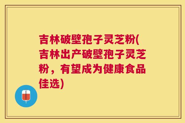 吉林破壁孢子灵芝粉(吉林出产破壁孢子灵芝粉，有望成为健康食品佳选)