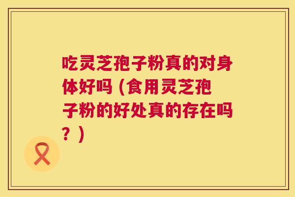 吃灵芝孢子粉真的对身体好吗 (食用灵芝孢子粉的好处真的存在吗?) 吃灵芝孢子粉真的对身体好吗 (食用灵芝孢子粉的好处真的存在吗?)