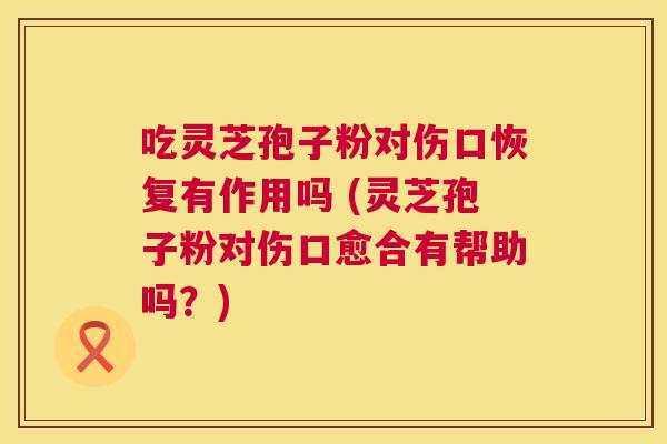 吃灵芝孢子粉对伤口恢复有作用吗 (灵芝孢子粉对伤口愈合有帮助吗?) 吃灵芝孢子粉对伤口恢复有作用吗 (灵芝孢子粉对伤口愈合有帮助吗?)