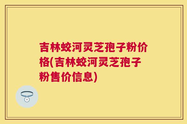 吉林蛟河灵芝孢子粉价格(吉林蛟河灵芝孢子粉售价信息) 吉林蛟河灵芝孢子粉价格(吉林蛟河灵芝孢子粉售价信息)
