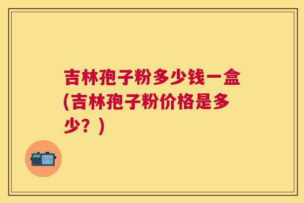 吉林孢子粉多少钱一盒(吉林孢子粉价格是多少？)