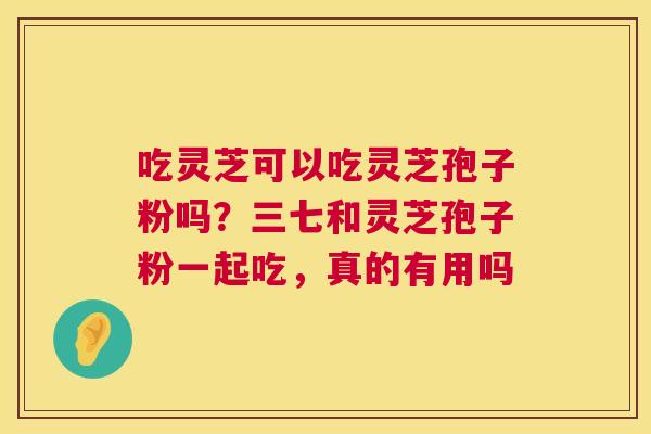 吃灵芝可以吃灵芝孢子粉吗？三七和灵芝孢子粉一起吃，真的有用吗