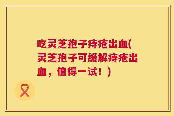 吃灵芝孢子痔疮出(灵芝孢子可缓解痔疮出,值得一试!) 吃灵芝孢子痔疮出(灵芝孢子可缓解痔疮出,值得一试!)