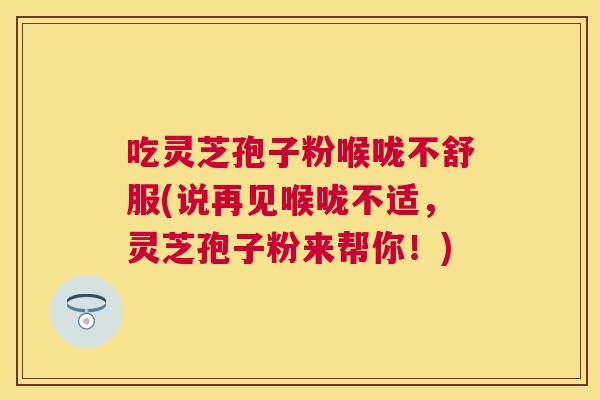 吃灵芝孢子粉喉咙不舒服(说再见喉咙不适，灵芝孢子粉来帮你！)
