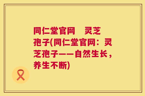 同仁堂官网 灵芝孢子(同仁堂官网:灵芝孢子——自然生长,养生不断) 同仁堂官网 灵芝孢子(同仁堂官网:灵芝孢子——自然生长,养生不断)