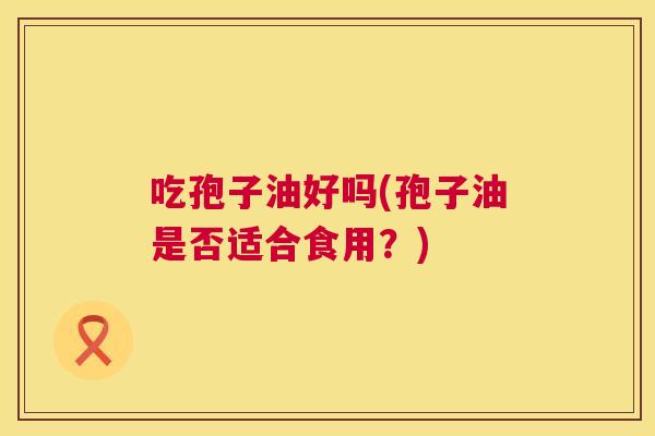 吃孢子油好吗(孢子油是否适合食用？)