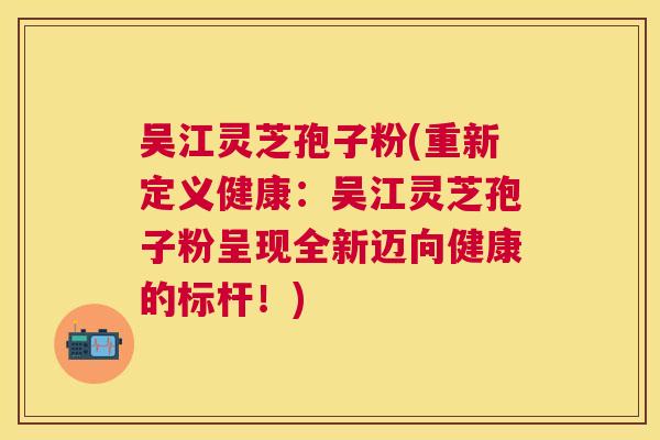 吴江灵芝孢子粉(重新定义健康：吴江灵芝孢子粉呈现全新迈向健康的标杆！)