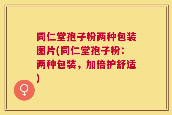 同仁堂孢子粉两种包装图片(同仁堂孢子粉：两种包装，加倍护舒适)