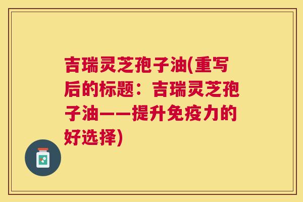 吉瑞灵芝孢子油(重写后的标题:吉瑞灵芝孢子油——提升免疫力的好选择) 吉瑞灵芝孢子油(重写后的标题:吉瑞灵芝孢子油——提升免疫力的好选择)