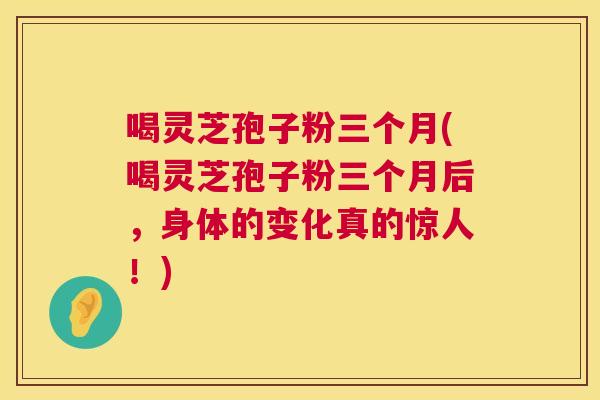 喝灵芝孢子粉三个月(喝灵芝孢子粉三个月后，身体的变化真的惊人！)