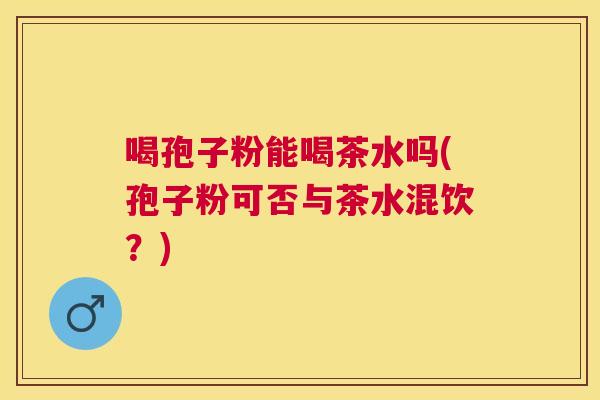 喝孢子粉能喝茶水吗(孢子粉可否与茶水混饮？)