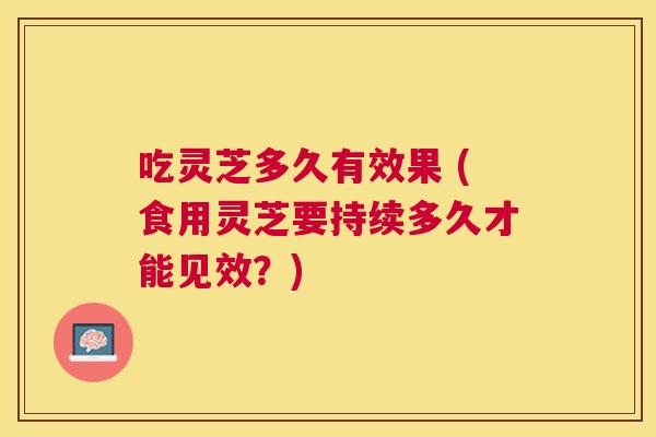 吃灵芝多久有效果 (食用灵芝要持续多久才能见效？)