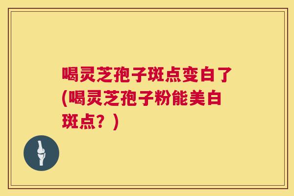 喝灵芝孢子斑点变白了(喝灵芝孢子粉能美白斑点？)