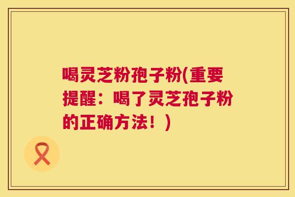 喝灵芝粉孢子粉(重要提醒：喝了灵芝孢子粉的正确方法！)