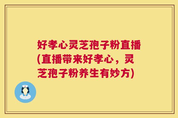 好孝心灵芝孢子粉直播(直播带来好孝心，灵芝孢子粉养生有妙方)