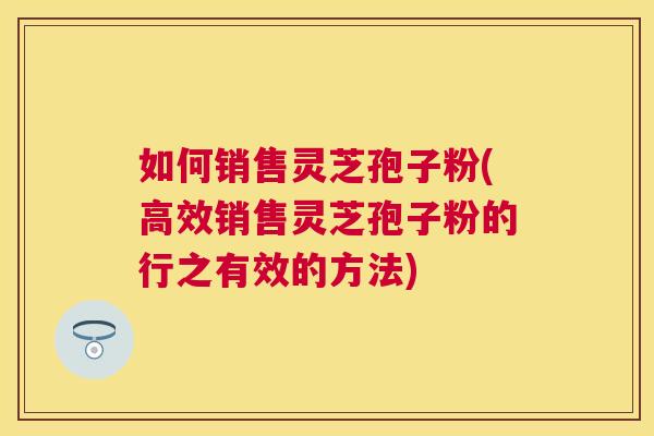 如何销售灵芝孢子粉(高效销售灵芝孢子粉的行之有效的方法)