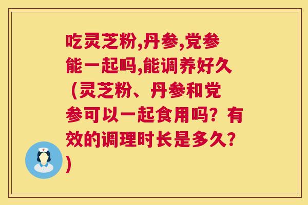 吃灵芝粉,丹参,党参能一起吗,能调养好久 (灵芝粉、丹参和党参可以一起食用吗？有效的调理时长是多久？)