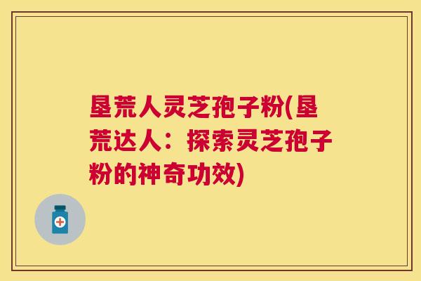 垦荒人灵芝孢子粉(垦荒达人：探索灵芝孢子粉的神奇功效)