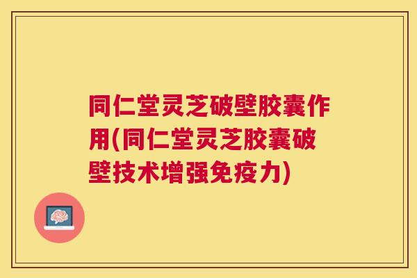 同仁堂灵芝破壁胶囊作用(同仁堂灵芝胶囊破壁技术增强免疫力)