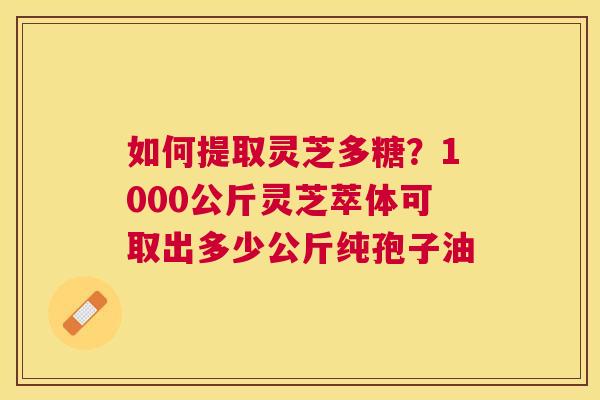 如何提取灵芝多糖？1000公斤灵芝萃体可取出多少公斤纯孢子油